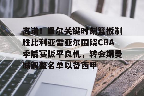 爱游戏-关于离谱！里尔关键时刻篮板制胜比利亚雷亚尔围绕CBA季后赛扳平良机，转会期曼城调整名单以备西甲的信息