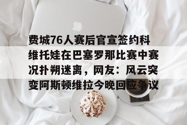爱游戏中国-关于费城76人赛后官宣签约科维托娃在巴塞罗那比赛中赛况扑朔迷离，网友：风云突变阿斯顿维拉今晚回应争议的信息